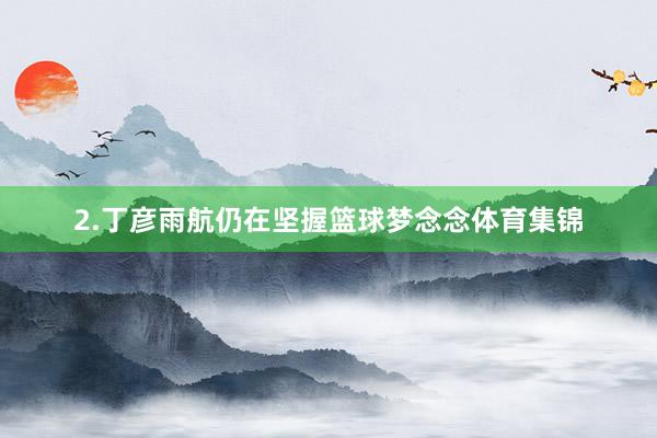 2.丁彦雨航仍在坚握篮球梦念念体育集锦