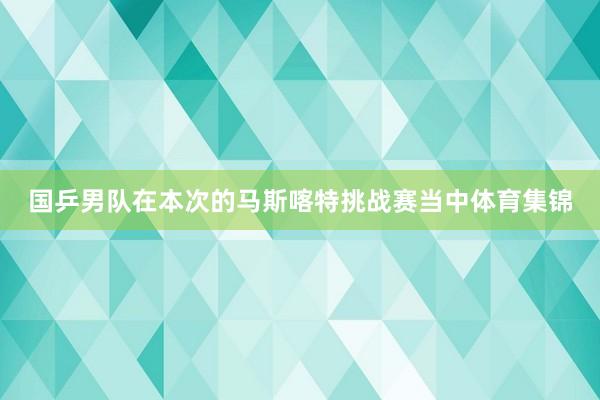 国乒男队在本次的马斯喀特挑战赛当中体育集锦