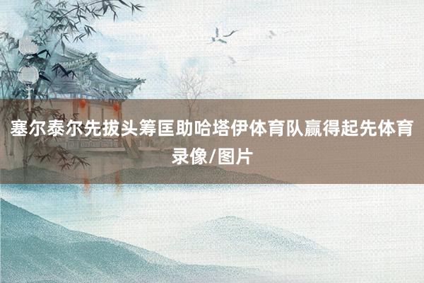 塞尔泰尔先拔头筹匡助哈塔伊体育队赢得起先体育录像/图片