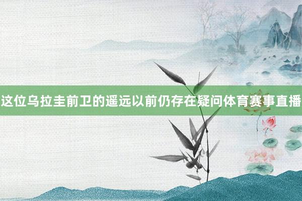 这位乌拉圭前卫的遥远以前仍存在疑问体育赛事直播