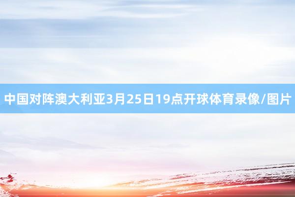 中国对阵澳大利亚3月25日19点开球体育录像/图片