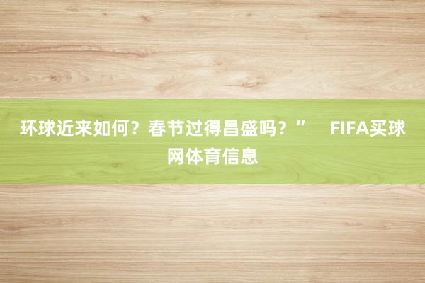 环球近来如何？春节过得昌盛吗？”    FIFA买球网体育信息