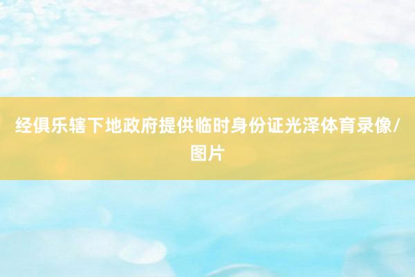 经俱乐辖下地政府提供临时身份证光泽体育录像/图片