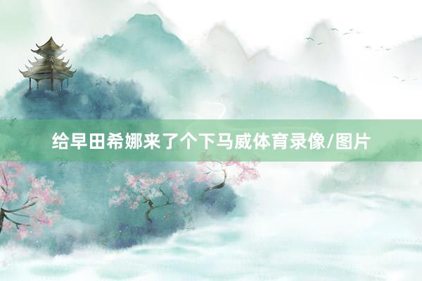 给早田希娜来了个下马威体育录像/图片