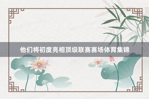 他们将初度亮相顶级联赛赛场体育集锦