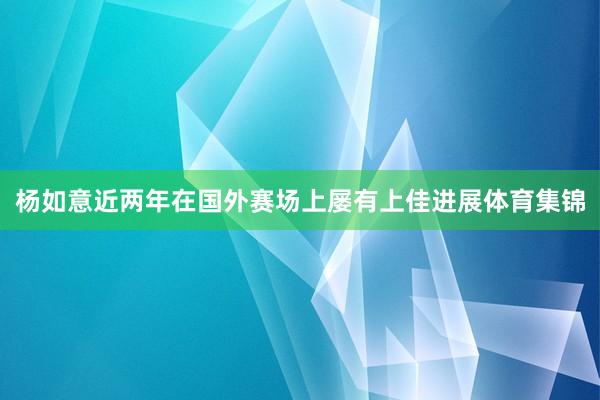 杨如意近两年在国外赛场上屡有上佳进展体育集锦