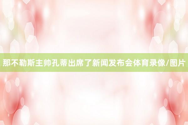 那不勒斯主帅孔蒂出席了新闻发布会体育录像/图片