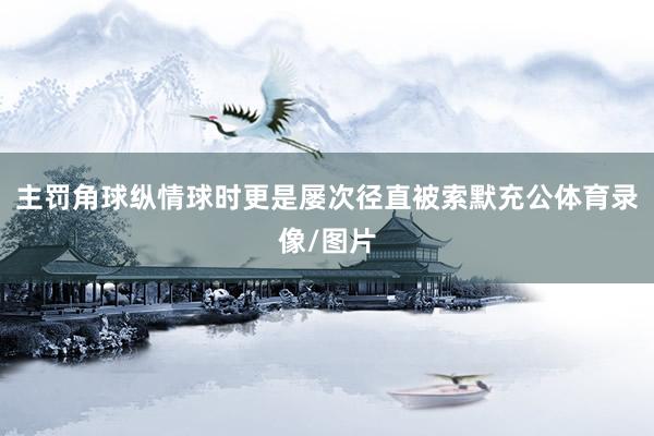 主罚角球纵情球时更是屡次径直被索默充公体育录像/图片