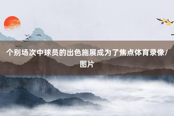 个别场次中球员的出色施展成为了焦点体育录像/图片