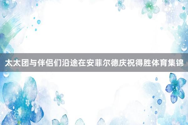 太太团与伴侣们沿途在安菲尔德庆祝得胜体育集锦