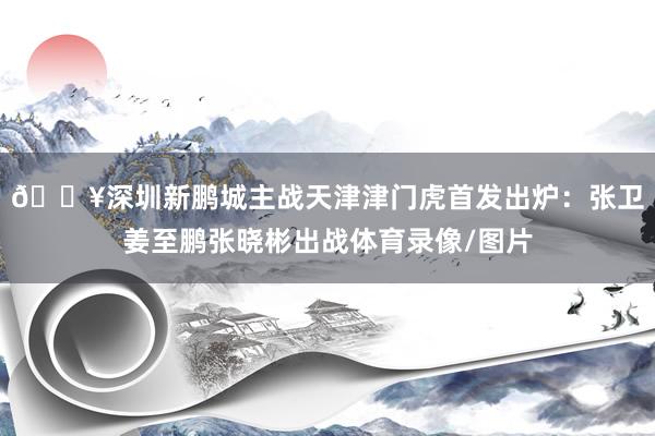 🔥深圳新鹏城主战天津津门虎首发出炉：张卫姜至鹏张晓彬出战体育录像/图片