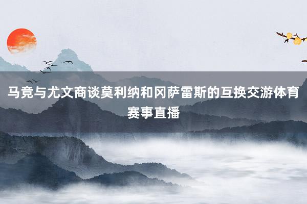 马竞与尤文商谈莫利纳和冈萨雷斯的互换交游体育赛事直播