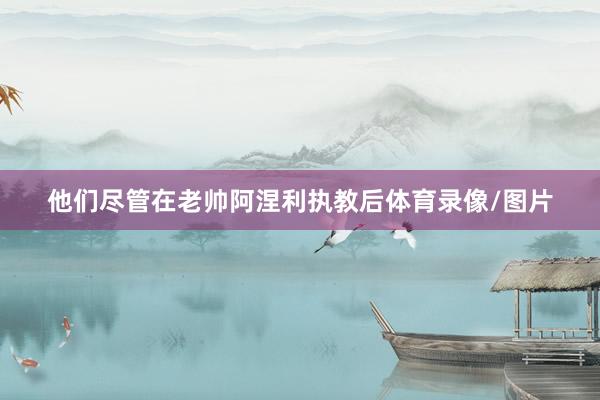 他们尽管在老帅阿涅利执教后体育录像/图片