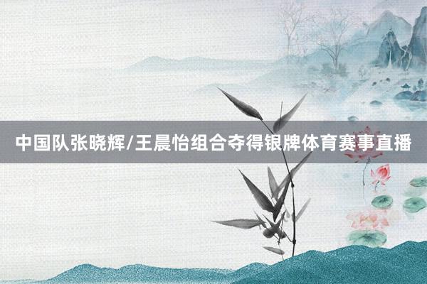 中国队张晓辉/王晨怡组合夺得银牌体育赛事直播