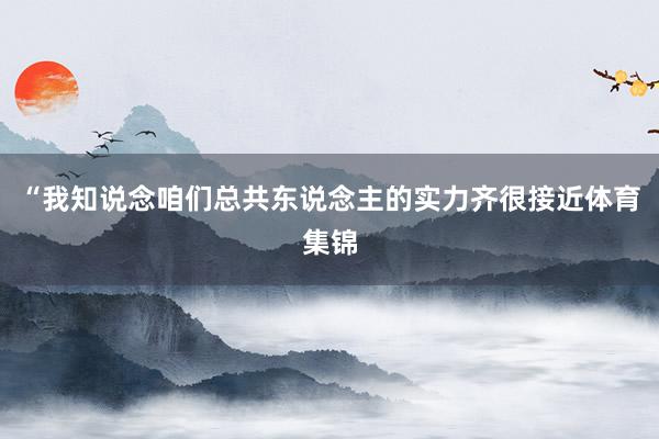 “我知说念咱们总共东说念主的实力齐很接近体育集锦