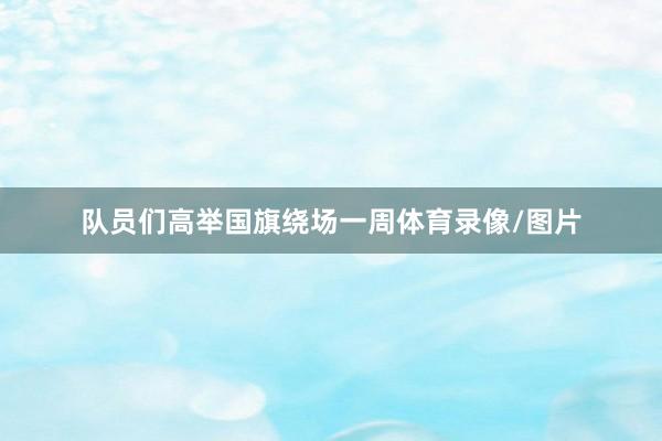 队员们高举国旗绕场一周体育录像/图片