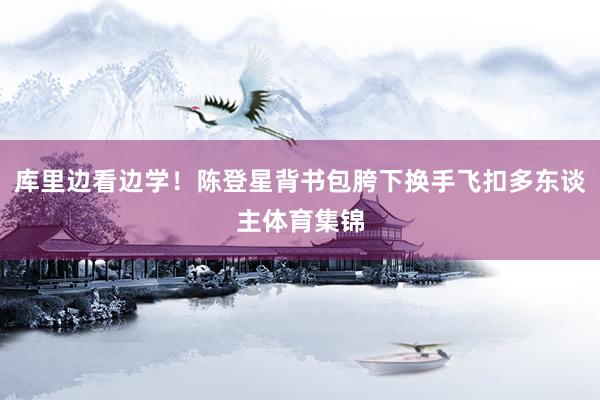 库里边看边学！陈登星背书包胯下换手飞扣多东谈主体育集锦