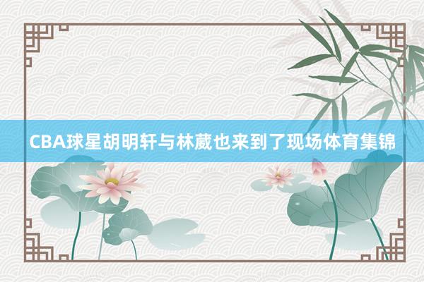 CBA球星胡明轩与林葳也来到了现场体育集锦