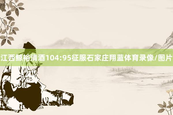 江西鲸裕清酒104:95征服石家庄翔蓝体育录像/图片