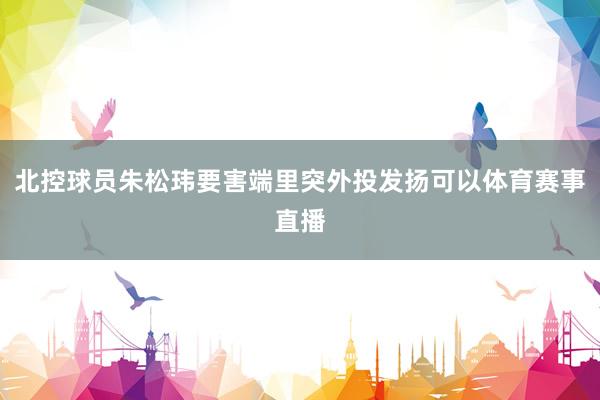 北控球员朱松玮要害端里突外投发扬可以体育赛事直播