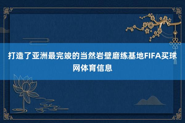 打造了亚洲最完竣的当然岩壁磨练基地FIFA买球网体育信息