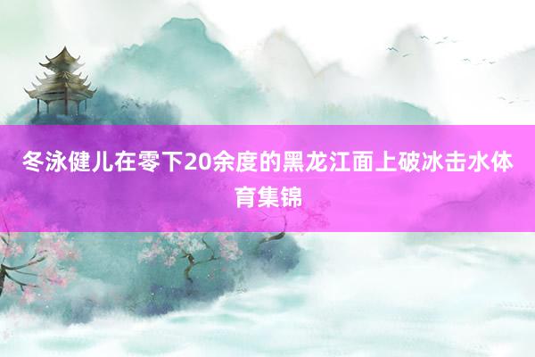 冬泳健儿在零下20余度的黑龙江面上破冰击水体育集锦