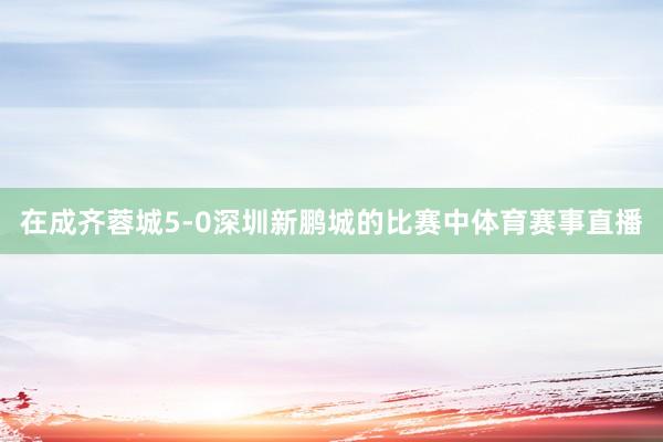 在成齐蓉城5-0深圳新鹏城的比赛中体育赛事直播