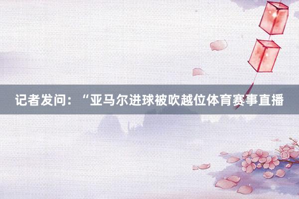 记者发问:“亚马尔进球被吹越位体育赛事直播