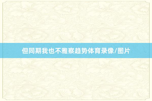 但同期我也不雅察趋势体育录像/图片