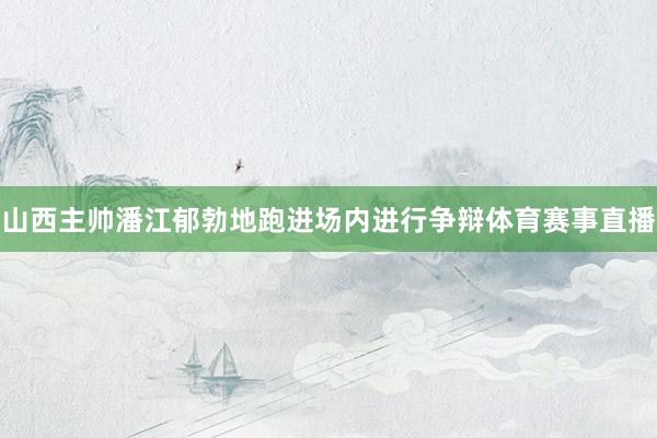 山西主帅潘江郁勃地跑进场内进行争辩体育赛事直播