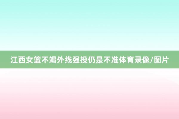 江西女篮不竭外线强投仍是不准体育录像/图片