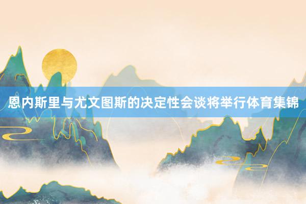 恩内斯里与尤文图斯的决定性会谈将举行体育集锦