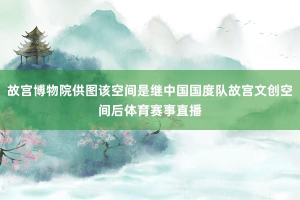 故宫博物院供图该空间是继中国国度队故宫文创空间后体育赛事直播