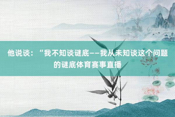 他说谈：“我不知谈谜底——我从未知谈这个问题的谜底体育赛事直播
