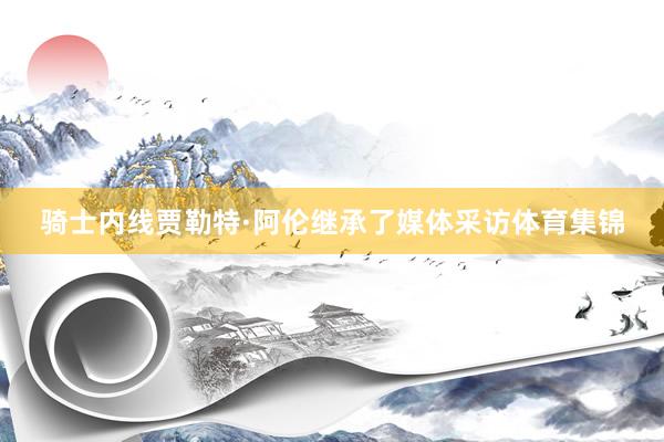 骑士内线贾勒特·阿伦继承了媒体采访体育集锦