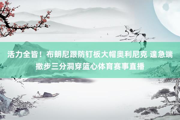 活力全皆！布朗尼跟防钉板大帽奥利尼克 遑急端撤步三分洞穿篮心体育赛事直播