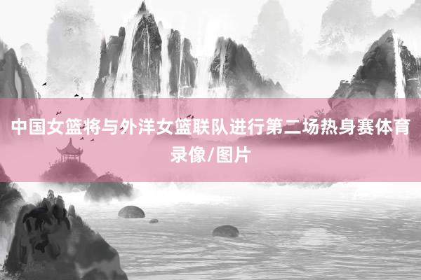 中国女篮将与外洋女篮联队进行第二场热身赛体育录像/图片