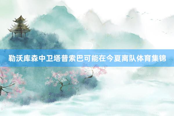 勒沃库森中卫塔普索巴可能在今夏离队体育集锦