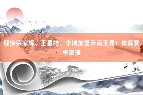 迎接荣家辉、王星皓、李博加盟云南玉昆！体育赛事直播