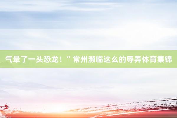 气晕了一头恐龙！”常州濒临这么的辱弄体育集锦