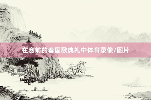 在赛前的奏国歌典礼中体育录像/图片