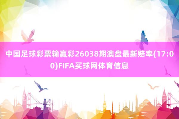 中国足球彩票输赢彩26038期澳盘最新赔率(17:00)FIFA买球网体育信息