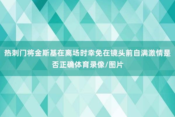 热刺门将金斯基在离场时幸免在镜头前自满激情是否正确体育录像/图片