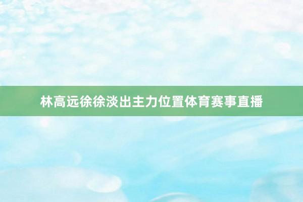 林高远徐徐淡出主力位置体育赛事直播