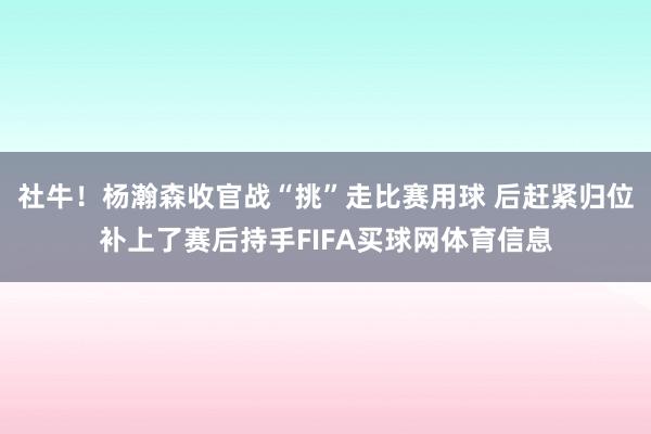 社牛!杨瀚森收官战“挑”走比赛用球 后赶紧归位补上了赛后持手FIFA买球网体育信息