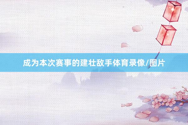 成为本次赛事的建壮敌手体育录像/图片