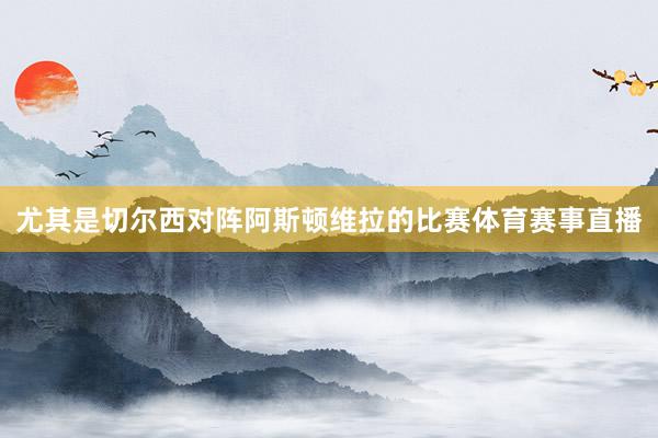尤其是切尔西对阵阿斯顿维拉的比赛体育赛事直播